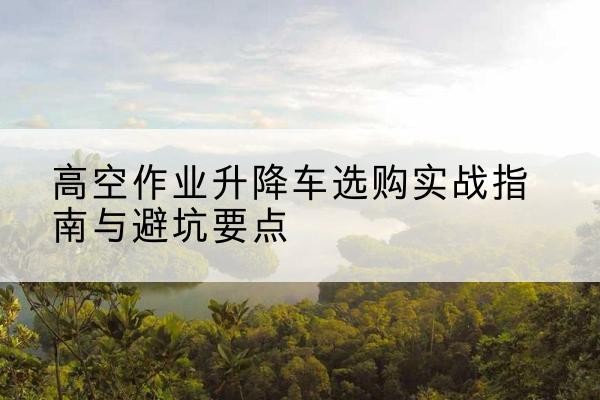 厦门升降车怎么选-高空作业升降车选购实战指南与避坑要点