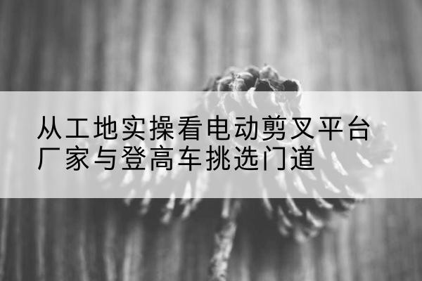 厦门电动剪叉升降平台厂家-从工地实操看电动剪叉平台厂家与登高车挑选门道