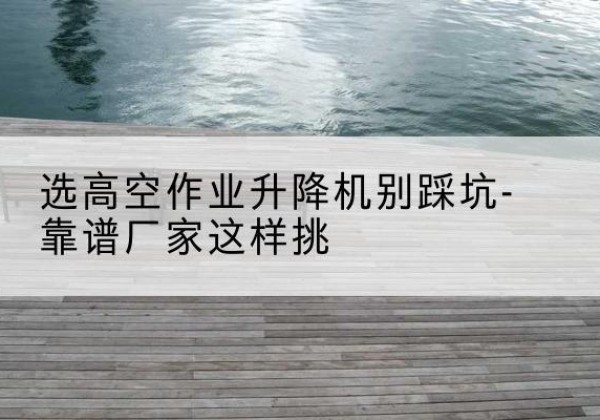 厦门剪叉式升降机厂家-选高空作业升降机别踩坑-靠谱厂家这样挑