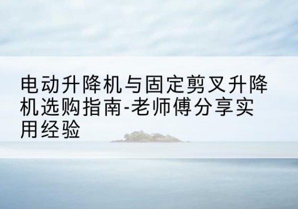 厦门电动升降机怎么选-电动升降机与固定剪叉升降机选购指南-老师傅分享实用经验